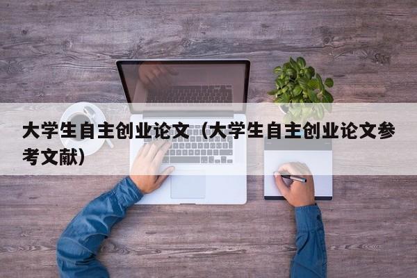 大学生自主创业论文（大学生自主创业论文参考文献）