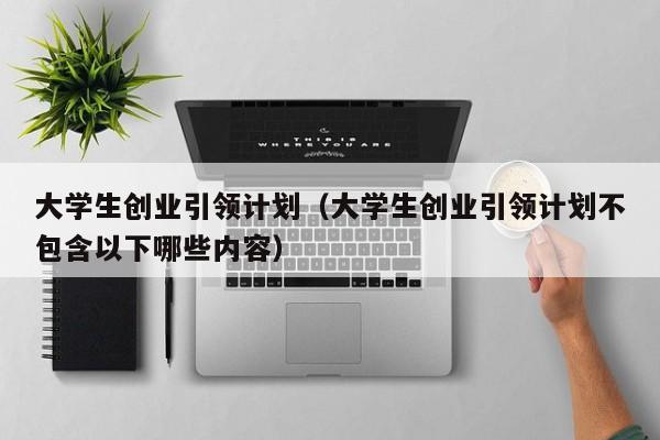 大学生创业引领计划（大学生创业引领计划不包含以下哪些内容）
