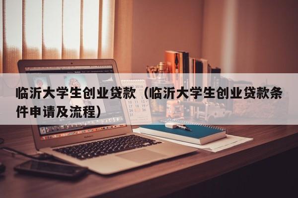 临沂大学生创业贷款（临沂大学生创业贷款条件申请及流程）