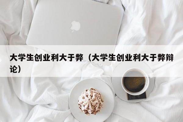 大学生创业利大于弊（大学生创业利大于弊辩论）