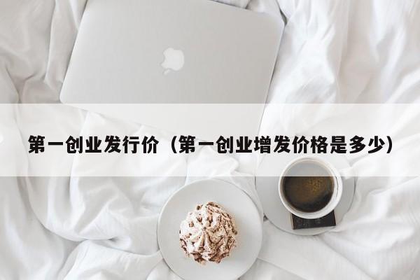 第一创业发行价（第一创业增发价格是多少）
