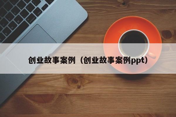创业故事案例（创业故事案例ppt）