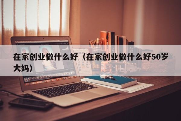 在家创业做什么好（在家创业做什么好50岁大妈）