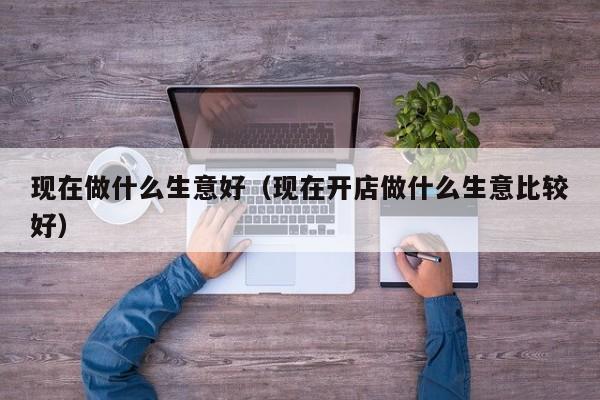 现在做什么生意好（现在开店做什么生意比较好）