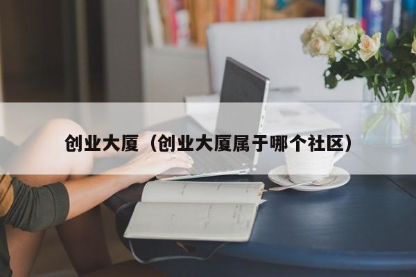 创业大厦（创业大厦属于哪个社区）