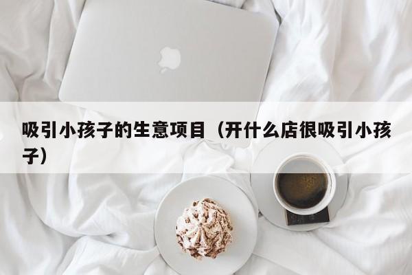 吸引小孩子的生意项目（开什么店很吸引小孩子）