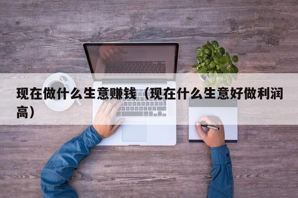 现在做什么生意赚钱（现在什么生意好做利润高）