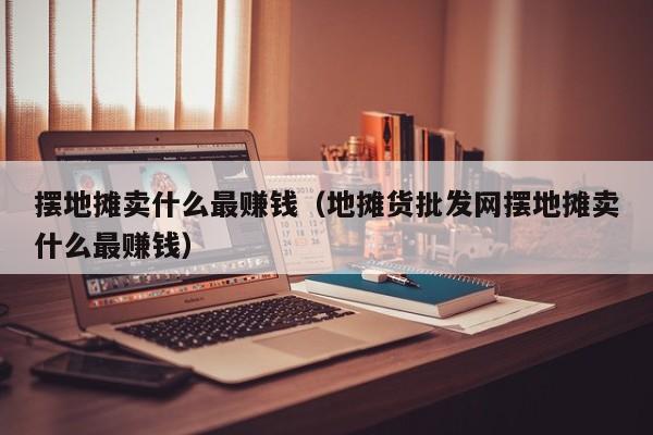 摆地摊卖什么最赚钱（地摊货批发网摆地摊卖什么最赚钱）