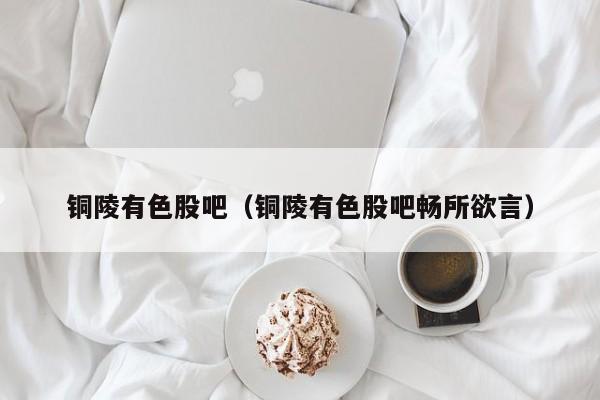 铜陵有色股吧(铜陵有色股吧畅所欲言)