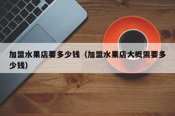 加盟水果店要多少钱（加盟水果店大概需要多少钱）