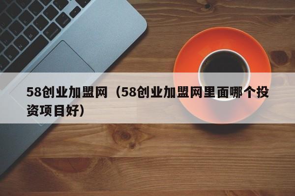 58创业加盟网（58创业加盟网里面哪个投资项目好）