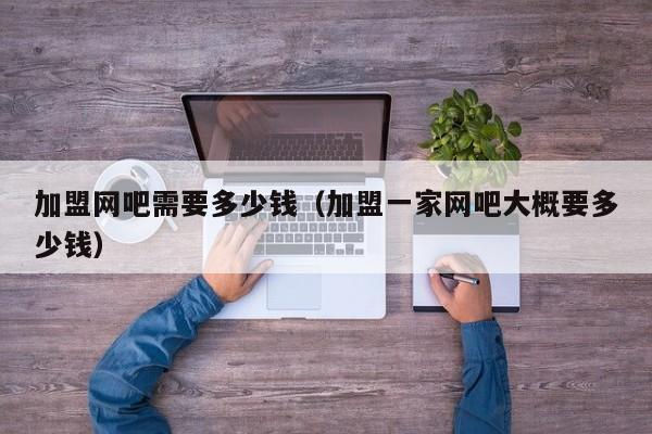 加盟网吧需要多少钱（加盟一家网吧大概要多少钱）