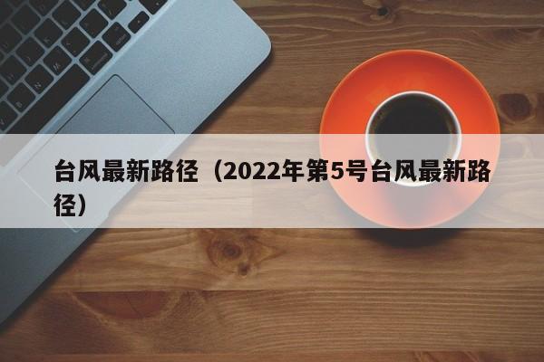 台风最新路径(2022年第5号台风最新路径)