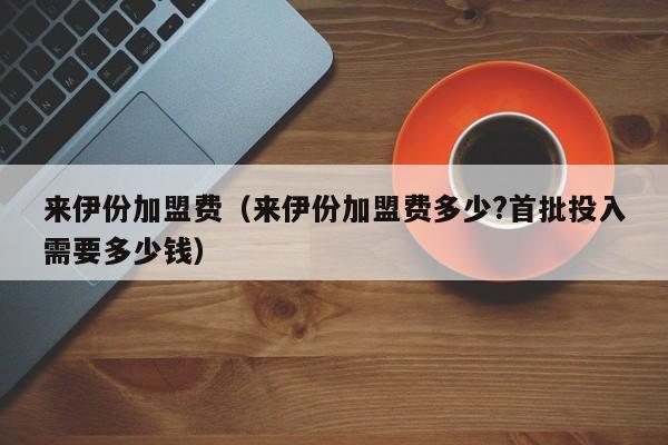 来伊份加盟费（来伊份加盟费多少?首批投入需要多少钱）