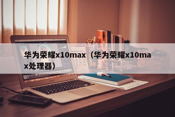 华为荣耀x10max(华为荣耀x10max处理器)