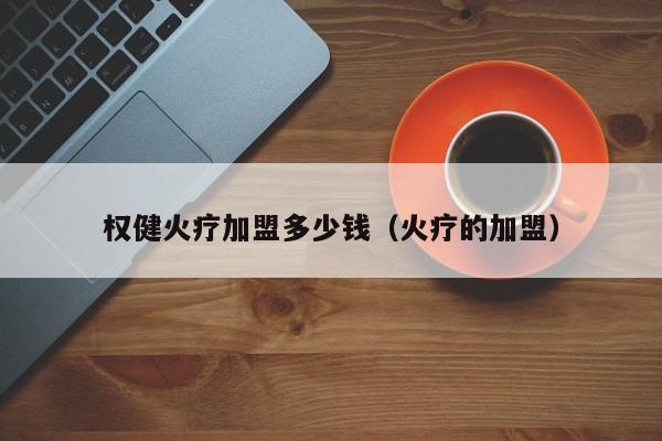 权健火疗加盟多少钱（火疗的加盟）