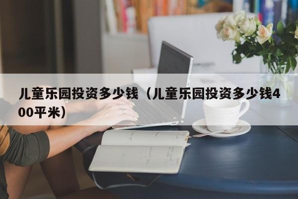 儿童乐园投资多少钱（儿童乐园投资多少钱400平米）