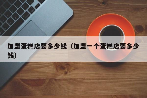 加盟蛋糕店要多少钱（加盟一个蛋糕店要多少钱）