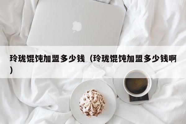 玲珑馄饨加盟多少钱（玲珑馄饨加盟多少钱啊）