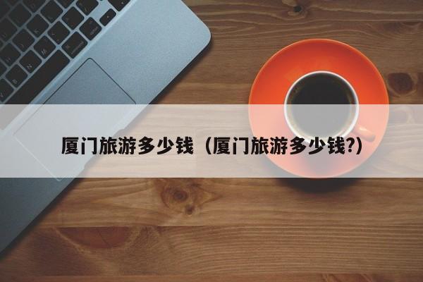 厦门旅游多少钱（厦门旅游多少钱?）
