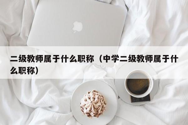 二级教师属于什么职称(中学二级教师属于什么职称)