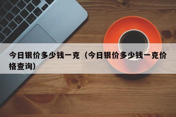 今日银价多少钱一克（今日银价多少钱一克价格查询）