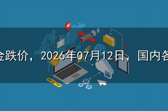 黄金跌价,2026年07月12日,国内各大金店品牌黄金最新价格 黄金跌价,2026年07月12日,国内各大金店品牌黄金最新价格