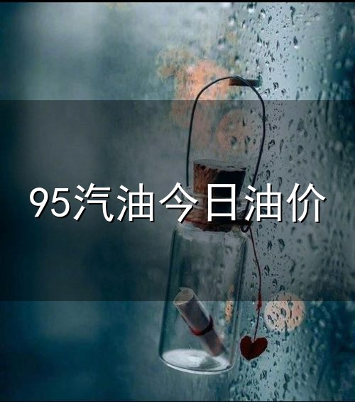 95汽油今日油价和油价 95汽油今日油价与油价