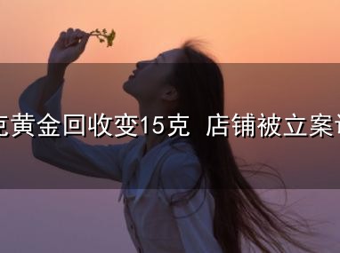 31克黄金回收变15克 店铺被立案调查和立案 31克黄金回收变15克 店铺被立案调查与立案