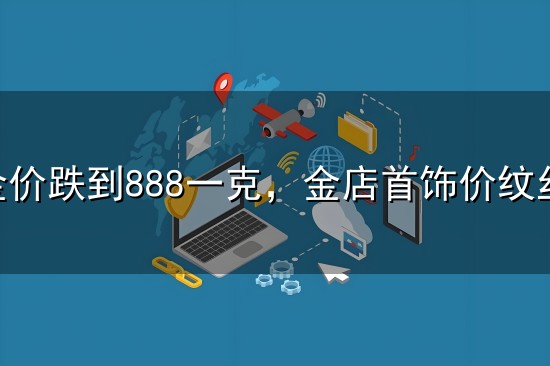 大盘金价跌到888一克,金店首饰价纹丝不动,猫腻藏不住了 大盘金价跌到888一克,金店首饰价纹丝不动,猫腻藏不住了