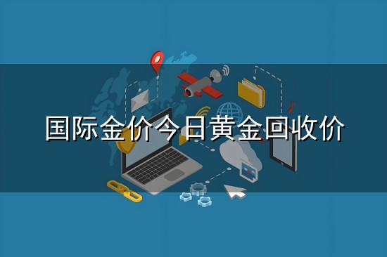 国际金价今日黄金回收价和回收价 国际金价今日黄金回收价与回收价