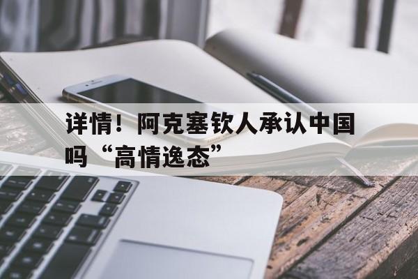 详情！阿克塞钦人承认中国吗“高情逸态”