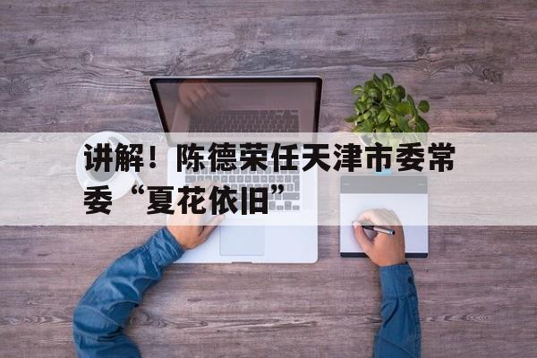 讲解！陈德荣任天津市委常委“夏花依旧”