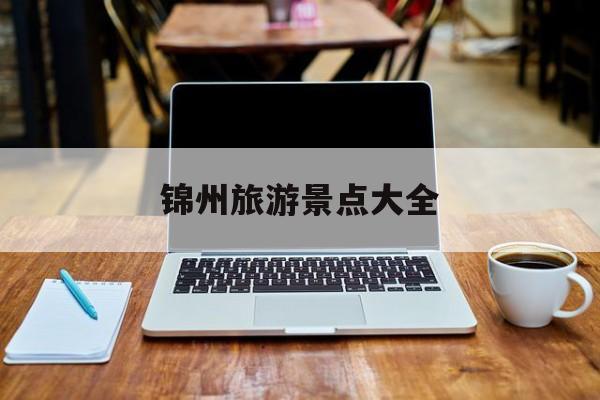 锦州旅游景点大全_锦州旅游景点大全排名