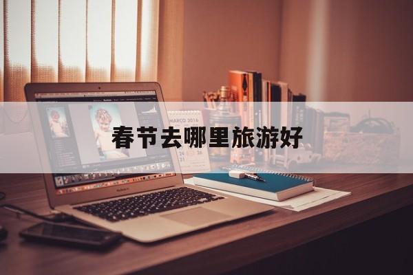 春节去哪里旅游好_春节去哪里旅游好春节旅游线路推荐